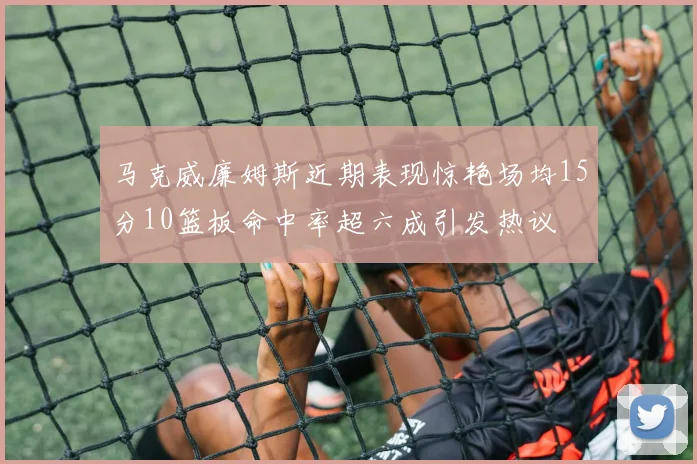 马克威廉姆斯近期表现惊艳场均15分10篮板命中率超六成引发热议
