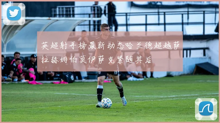 英超射手榜最新动态哈兰德超越萨拉赫姆伯莫伊萨克紧随其后