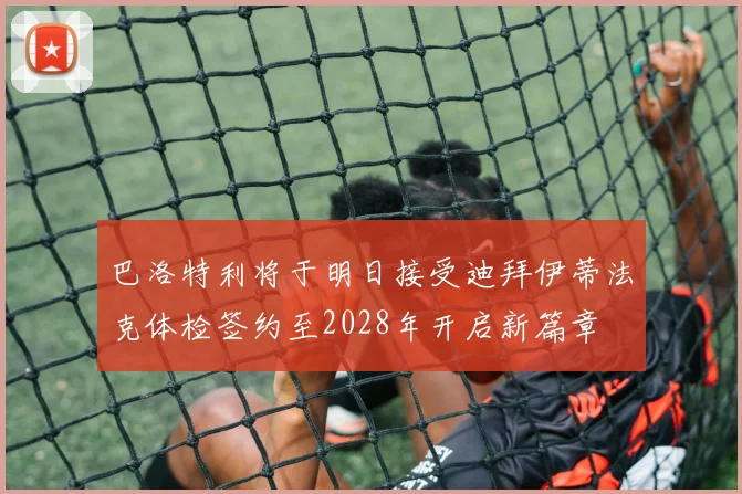 巴洛特利将于明日接受迪拜伊蒂法克体检签约至2028年开启新篇章