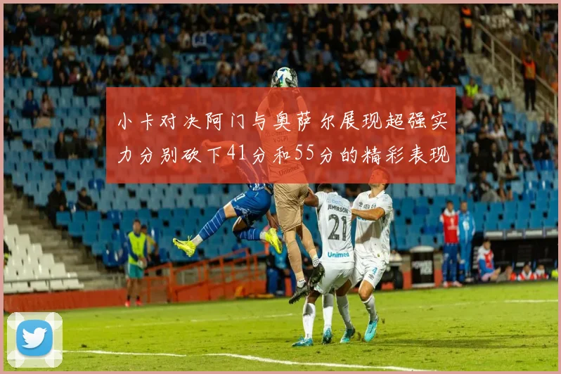 小卡对决阿门与奥萨尔展现超强实力分别砍下41分和55分的精彩表现