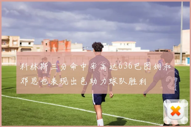 科林斯三分命中率高达636巴图姆和邓恩也表现出色助力球队胜利
