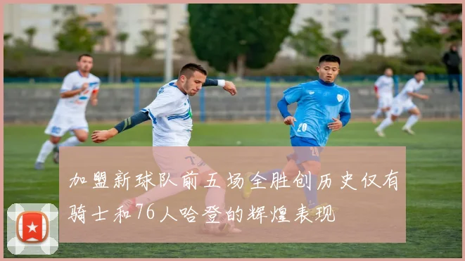 加盟新球队前五场全胜创历史仅有骑士和76人哈登的辉煌表现