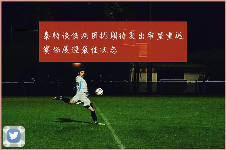 泰特谈伤病困扰期待复出希望重返赛场展现最佳状态
