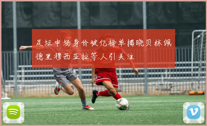 足坛中场身价破亿榜单揭晓贝林佩德里穆西亚拉等人引关注